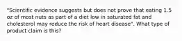 "Scientific evidence suggests but does not prove that eating 1.5 oz of most nuts as part of a diet low in saturated fat and cholesterol may reduce the risk of heart disease". What type of product claim is this?