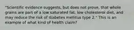 "Scientific evidence suggests, but does not prove, that whole grains are part of a low saturated fat, low cholesterol diet, and may reduce the risk of diabetes mellitus type 2." This is an example of what kind of health claim?