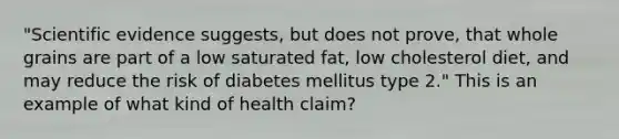 "Scientific evidence suggests, but does not prove, that whole grains are part of a low saturated fat, low cholesterol diet, and may reduce the risk of diabetes mellitus type 2." This is an example of what kind of health claim?