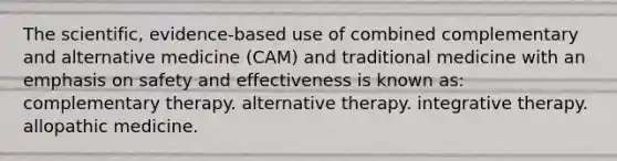 The scientific, evidence-based use of combined complementary and alternative medicine (CAM) and traditional medicine with an emphasis on safety and effectiveness is known as: complementary therapy. alternative therapy. integrative therapy. allopathic medicine.