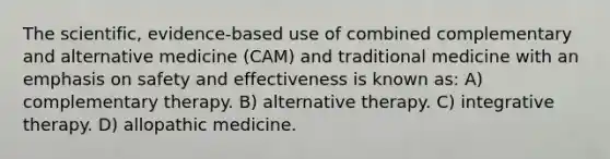 The scientific, evidence-based use of combined complementary and alternative medicine (CAM) and traditional medicine with an emphasis on safety and effectiveness is known as: A) complementary therapy. B) alternative therapy. C) integrative therapy. D) allopathic medicine.