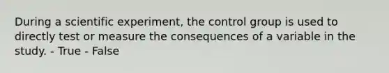 During a scientific experiment, the control group is used to directly test or measure the consequences of a variable in the study. - True - False