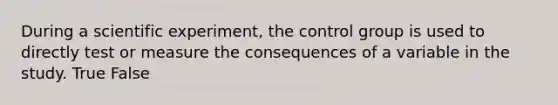 During a scientific experiment, the control group is used to directly test or measure the consequences of a variable in the study. True False