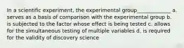 In a scientific experiment, the experimental group_____________ a. serves as a basis of comparison with the experimental group b. is subjected to the factor whose effect is being tested c. allows for the simultaneous testing of multiple variables d. is required for the validity of discovery science