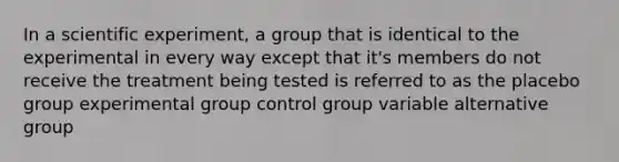 In a scientific experiment, a group that is identical to the experimental in every way except that it's members do not receive the treatment being tested is referred to as the placebo group experimental group control group variable alternative group