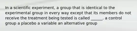 In a scientific experiment, a group that is identical to the experimental group in every way except that its members do not receive the treatment being tested is called ______. a control group a placebo a variable an alternative group