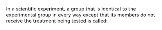 In a scientific experiment, a group that is identical to the experimental group in every way except that its members do not receive the treatment being tested is called: