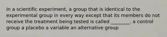 In a scientific experiment, a group that is identical to the experimental group in every way except that its members do not receive the treatment being tested is called ________. a control group a placebo a variable an alternative group