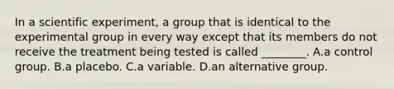 In a scientific experiment, a group that is identical to the experimental group in every way except that its members do not receive the treatment being tested is called ________. A.a control group. B.a placebo. C.a variable. D.an alternative group.