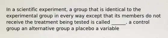 In a scientific experiment, a group that is identical to the experimental group in every way except that its members do not receive the treatment being tested is called ______. a control group an alternative group a placebo a variable