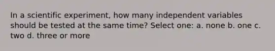 In a scientific experiment, how many independent variables should be tested at the same time? Select one: a. none b. one c. two d. three or more