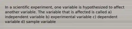 In a scientific experiment, one variable is hypothesized to affect another variable. The variable that is affected is called a) independent variable b) experimental variable c) dependent variable d) sample variable