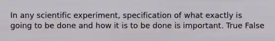 In any scientific experiment, specification of what exactly is going to be done and how it is to be done is important. True False