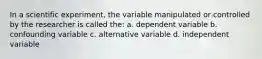 In a scientific experiment, the variable manipulated or controlled by the researcher is called the: a. dependent variable b. confounding variable c. alternative variable d. independent variable