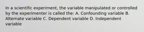 In a scientific experiment, the variable manipulated or controlled by the experimenter is called the: A. Confounding variable B. Alternate variable C. Dependent variable D. Independent variable