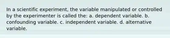 In a scientific experiment, the variable manipulated or controlled by the experimenter is called the: a. dependent variable. b. confounding variable. c. independent variable. d. alternative variable.