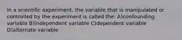 In a scientific experiment, the variable that is manipulated or controlled by the experiment is called the: A)confounding variable B)independent variable C)dependent variable D)alternate variable