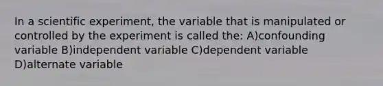 In a scientific experiment, the variable that is manipulated or controlled by the experiment is called the: A)confounding variable B)independent variable C)dependent variable D)alternate variable