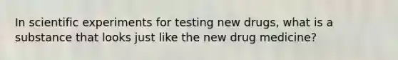 In scientific experiments for testing new drugs, what is a substance that looks just like the new drug medicine?