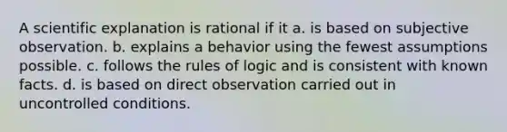 A scientific explanation is rational if it a. is based on subjective observation. b. explains a behavior using the fewest assumptions possible. c. follows the rules of logic and is consistent with known facts. d. is based on direct observation carried out in uncontrolled conditions.