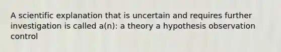 A scientific explanation that is uncertain and requires further investigation is called a(n): a theory a hypothesis observation control