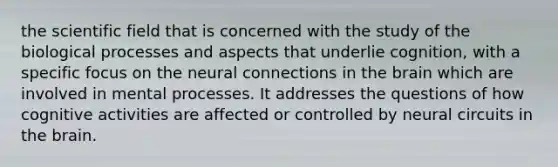 the scientific field that is concerned with the study of the biological processes and aspects that underlie cognition, with a specific focus on the neural connections in the brain which are involved in mental processes. It addresses the questions of how cognitive activities are affected or controlled by neural circuits in the brain.