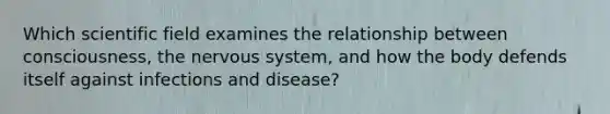 Which scientific field examines the relationship between consciousness, the nervous system, and how the body defends itself against infections and disease?