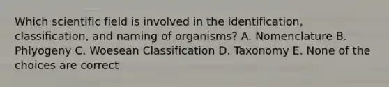 Which scientific field is involved in the identification, classification, and naming of organisms? A. Nomenclature B. Phlyogeny C. Woesean Classification D. Taxonomy E. None of the choices are correct