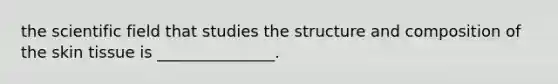 the scientific field that studies the structure and composition of the skin tissue is _______________.