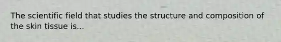 The scientific field that studies the structure and composition of the skin tissue is...
