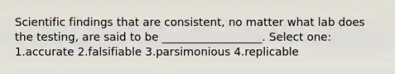 Scientific findings that are consistent, no matter what lab does the testing, are said to be __________________. Select one: 1.accurate 2.falsifiable 3.parsimonious 4.replicable