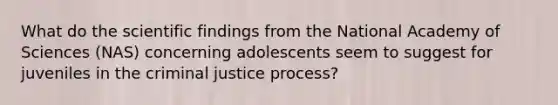 What do the scientific findings from the National Academy of Sciences (NAS) concerning adolescents seem to suggest for juveniles in the criminal justice process?