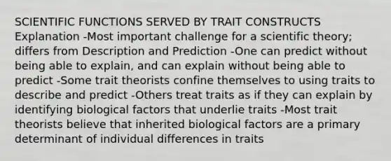 SCIENTIFIC FUNCTIONS SERVED BY TRAIT CONSTRUCTS Explanation -Most important challenge for a scientific theory; differs from Description and Prediction -One can predict without being able to explain, and can explain without being able to predict -Some trait theorists confine themselves to using traits to describe and predict -Others treat traits as if they can explain by identifying biological factors that underlie traits -Most trait theorists believe that inherited biological factors are a primary determinant of individual differences in traits