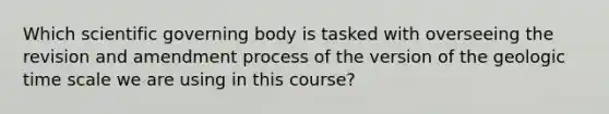 Which scientific governing body is tasked with overseeing the revision and amendment process of the version of the geologic time scale we are using in this course?