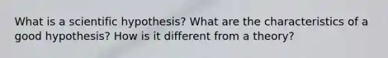 What is a scientific hypothesis? What are the characteristics of a good hypothesis? How is it different from a theory?