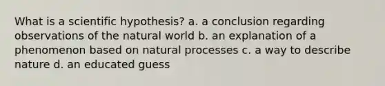 What is a scientific hypothesis? a. a conclusion regarding observations of the natural world b. an explanation of a phenomenon based on natural processes c. a way to describe nature d. an educated guess