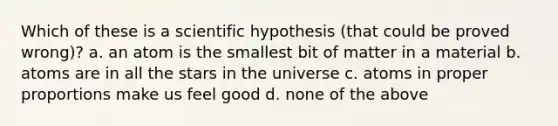 Which of these is a scientific hypothesis (that could be proved wrong)? a. an atom is the smallest bit of matter in a material b. atoms are in all the stars in the universe c. atoms in proper proportions make us feel good d. none of the above