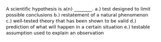 A scientific hypothesis is a(n) ________. a.) test designed to limit possible conclusions b.) restatement of a natural phenomenon c.) well-tested theory that has been shown to be valid d.) prediction of what will happen in a certain situation e.) testable assumption used to explain an observation