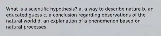 What is a scientific hypothesis? a. a way to describe nature b. an educated guess c. a conclusion regarding observations of the natural world d. an explanation of a phenomenon based on natural processes