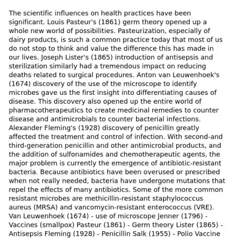 The scientific influences on health practices have been significant. Louis Pasteur's (1861) germ theory opened up a whole new world of possibilities. Pasteurization, especially of dairy products, is such a common practice today that most of us do not stop to think and value the difference this has made in our lives. Joseph Lister's (1865) introduction of antisepsis and sterilization similarly had a tremendous impact on reducing deaths related to surgical procedures. Anton van Leuwenhoek's (1674) discovery of the use of the microscope to identify microbes gave us the first insight into differentiating causes of disease. This discovery also opened up the entire world of pharmacotherapeutics to create medicinal remedies to counter disease and antimicrobials to counter bacterial infections. Alexander Fleming's (1928) discovery of penicillin greatly affected the treatment and control of infection. With second-and third-generation penicillin and other antimicrobial products, and the addition of sulfonamides and chemotherapeutic agents, the major problem is currently the emergence of antibiotic-resistant bacteria. Because antibiotics have been overused or prescribed when not really needed, bacteria have undergone mutations that repel the effects of many antibiotics. Some of the more common resistant microbes are methicillin-resistant staphylococcus aureus (MRSA) and vancomycin-resistant enterococcus (VRE). Van Leuwenhoek (1674) - use of microscope Jenner (1796) - Vaccines (smallpox) Pasteur (1861) - Germ theory Lister (1865) - Antisepsis Fleming (1928) - Penicillin Salk (1955) - Polio Vaccine