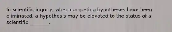 In scientific inquiry, when competing hypotheses have been eliminated, a hypothesis may be elevated to the status of a scientific ________.