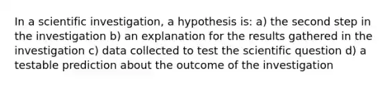 In a scientific investigation, a hypothesis is: a) the second step in the investigation b) an explanation for the results gathered in the investigation c) data collected to test the scientific question d) a testable prediction about the outcome of the investigation