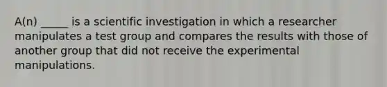 A(n) _____ is a scientific investigation in which a researcher manipulates a test group and compares the results with those of another group that did not receive the experimental manipulations.