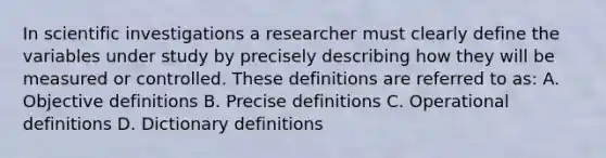 In scientific investigations a researcher must clearly define the variables under study by precisely describing how they will be measured or controlled. These definitions are referred to as: A. Objective definitions B. Precise definitions C. Operational definitions D. Dictionary definitions