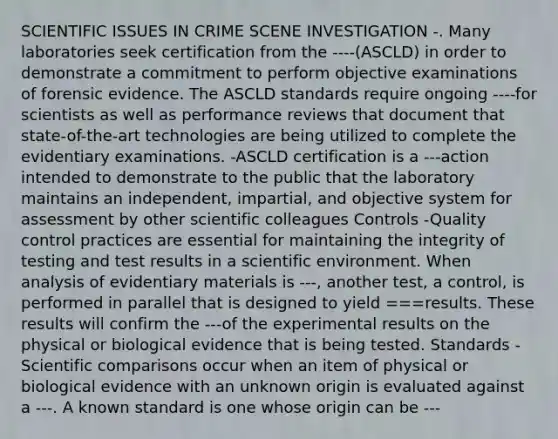 SCIENTIFIC ISSUES IN CRIME SCENE INVESTIGATION -. Many laboratories seek certification from the ----(ASCLD) in order to demonstrate a commitment to perform objective examinations of forensic evidence. The ASCLD standards require ongoing ----for scientists as well as performance reviews that document that state-of-the-art technologies are being utilized to complete the evidentiary examinations. -ASCLD certification is a ---action intended to demonstrate to the public that the laboratory maintains an independent, impartial, and objective system for assessment by other scientific colleagues Controls -Quality control practices are essential for maintaining the integrity of testing and test results in a scientific environment. When analysis of evidentiary materials is ---, another test, a control, is performed in parallel that is designed to yield ===results. These results will confirm the ---of the experimental results on the physical or biological evidence that is being tested. Standards -Scientific comparisons occur when an item of physical or biological evidence with an unknown origin is evaluated against a ---. A known standard is one whose origin can be ---