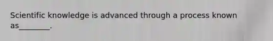 Scientific knowledge is advanced through a process known as________.