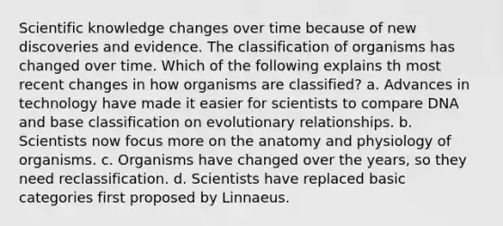 Scientific knowledge changes over time because of new discoveries and evidence. The classification of organisms has changed over time. Which of the following explains th most recent changes in how organisms are classified? a. Advances in technology have made it easier for scientists to compare DNA and base classification on evolutionary relationships. b. Scientists now focus more on the anatomy and physiology of organisms. c. Organisms have changed over the years, so they need reclassification. d. Scientists have replaced basic categories first proposed by Linnaeus.