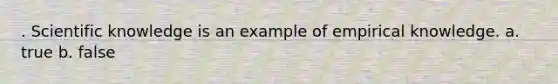 . Scientific knowledge is an example of empirical knowledge. a. true b. false