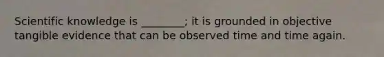 Scientific knowledge is ________; it is grounded in objective tangible evidence that can be observed time and time again.