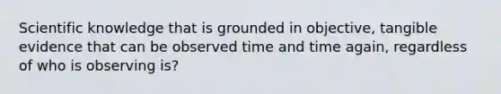 Scientific knowledge that is grounded in objective, tangible evidence that can be observed time and time again, regardless of who is observing is?